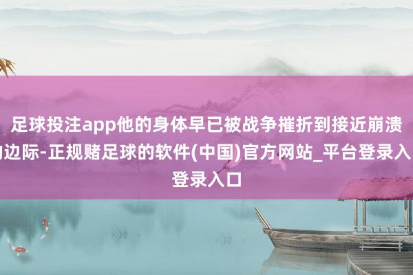 足球投注app他的身体早已被战争摧折到接近崩溃的边际-正规赌足球的软件(中国)官方网站_平台登录入口
