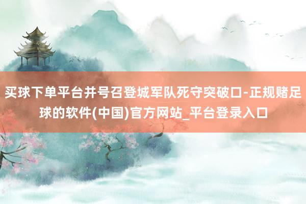 买球下单平台并号召登城军队死守突破口-正规赌足球的软件(中国)官方网站_平台登录入口
