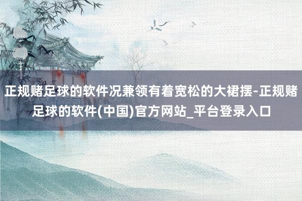 正规赌足球的软件况兼领有着宽松的大裙摆-正规赌足球的软件(中国)官方网站_平台登录入口