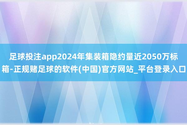 足球投注app2024年集装箱隐约量近2050万标箱-正规赌足球的软件(中国)官方网站_平台登录入口