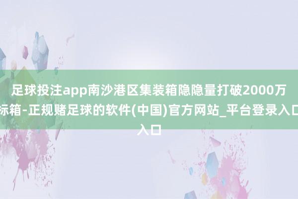 足球投注app南沙港区集装箱隐隐量打破2000万标箱-正规赌足球的软件(中国)官方网站_平台登录入口