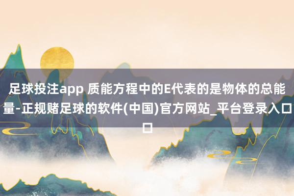 足球投注app 质能方程中的E代表的是物体的总能量-正规赌足球的软件(中国)官方网站_平台登录入口