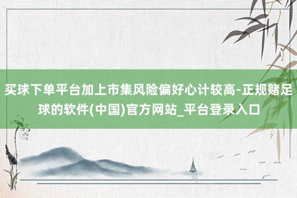 买球下单平台加上市集风险偏好心计较高-正规赌足球的软件(中国)官方网站_平台登录入口