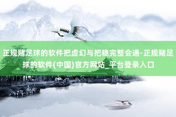 正规赌足球的软件把虚幻与把稳完整会通-正规赌足球的软件(中国)官方网站_平台登录入口