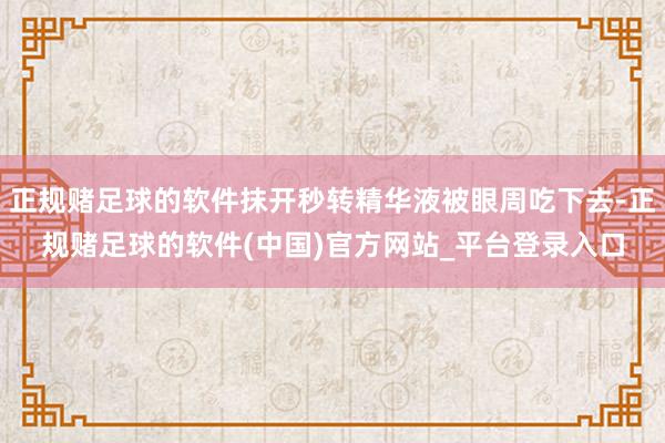 正规赌足球的软件抹开秒转精华液被眼周吃下去-正规赌足球的软件(中国)官方网站_平台登录入口