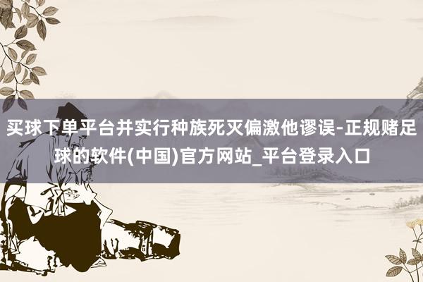 买球下单平台并实行种族死灭偏激他谬误-正规赌足球的软件(中国)官方网站_平台登录入口