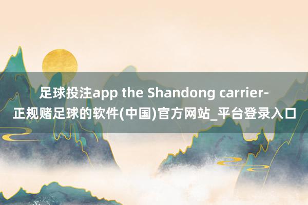 足球投注app the Shandong carrier-正规赌足球的软件(中国)官方网站_平台登录入口