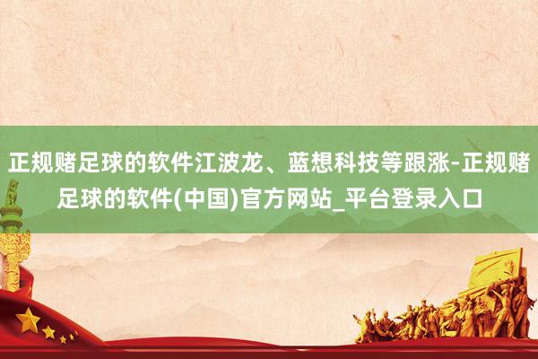 正规赌足球的软件江波龙、蓝想科技等跟涨-正规赌足球的软件(中国)官方网站_平台登录入口