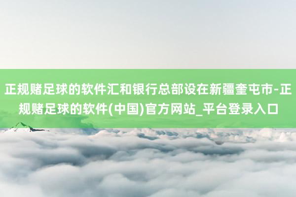 正规赌足球的软件汇和银行总部设在新疆奎屯市-正规赌足球的软件(中国)官方网站_平台登录入口