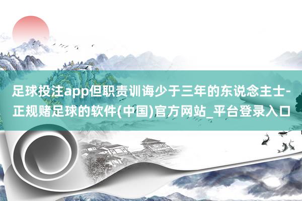 足球投注app但职责训诲少于三年的东说念主士-正规赌足球的软件(中国)官方网站_平台登录入口
