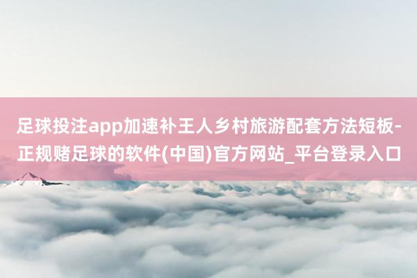 足球投注app加速补王人乡村旅游配套方法短板-正规赌足球的软件(中国)官方网站_平台登录入口