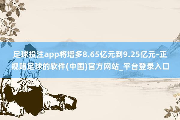 足球投注app将增多8.65亿元到9.25亿元-正规赌足球的软件(中国)官方网站_平台登录入口