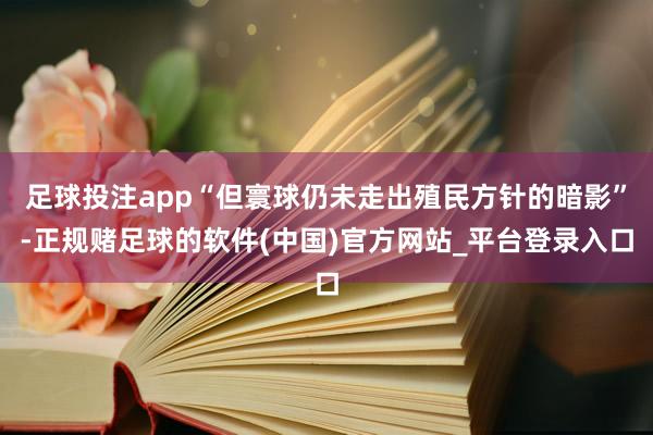 足球投注app“但寰球仍未走出殖民方针的暗影”-正规赌足球的软件(中国)官方网站_平台登录入口