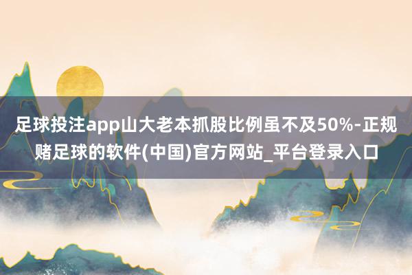 足球投注app山大老本抓股比例虽不及50%-正规赌足球的软件(中国)官方网站_平台登录入口