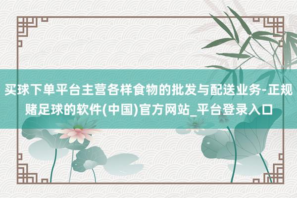 买球下单平台主营各样食物的批发与配送业务-正规赌足球的软件(中国)官方网站_平台登录入口