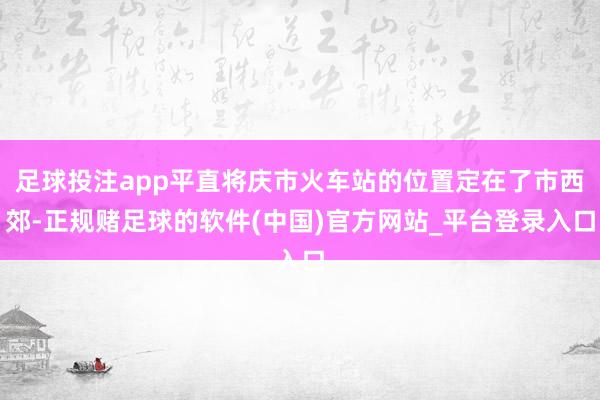 足球投注app平直将庆市火车站的位置定在了市西郊-正规赌足球的软件(中国)官方网站_平台登录入口