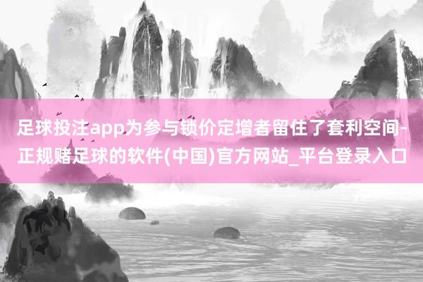 足球投注app为参与锁价定增者留住了套利空间-正规赌足球的软件(中国)官方网站_平台登录入口