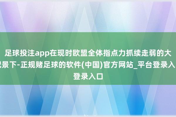 足球投注app在现时欧盟全体指点力抓续走弱的大配景下-正规赌足球的软件(中国)官方网站_平台登录入口