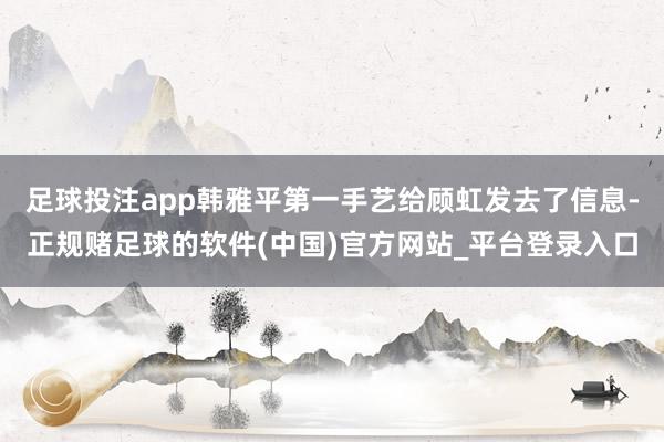 足球投注app韩雅平第一手艺给顾虹发去了信息-正规赌足球的软件(中国)官方网站_平台登录入口