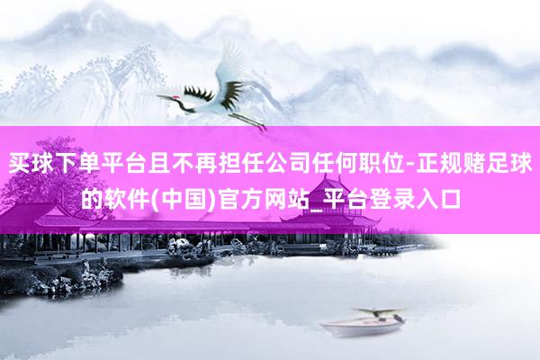 买球下单平台且不再担任公司任何职位-正规赌足球的软件(中国)官方网站_平台登录入口