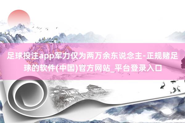 足球投注app军力仅为两万余东说念主-正规赌足球的软件(中国)官方网站_平台登录入口