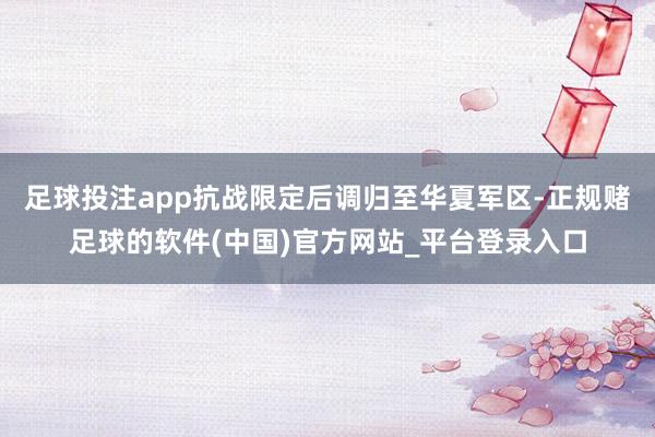 足球投注app抗战限定后调归至华夏军区-正规赌足球的软件(中国)官方网站_平台登录入口
