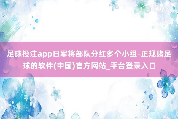 足球投注app日军将部队分红多个小组-正规赌足球的软件(中国)官方网站_平台登录入口
