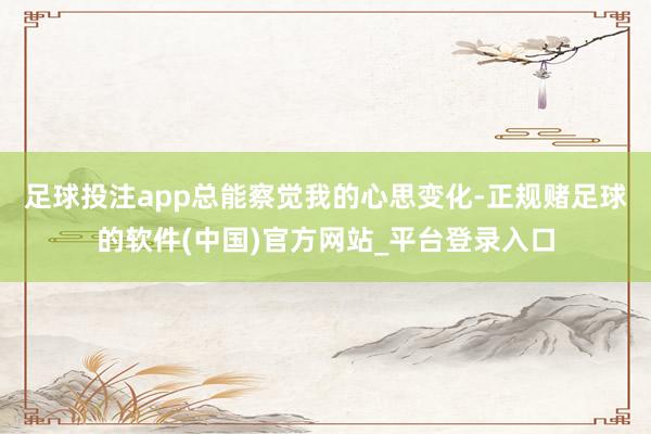 足球投注app总能察觉我的心思变化-正规赌足球的软件(中国)官方网站_平台登录入口