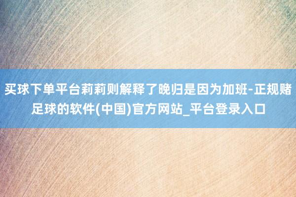 买球下单平台莉莉则解释了晚归是因为加班-正规赌足球的软件(中国)官方网站_平台登录入口