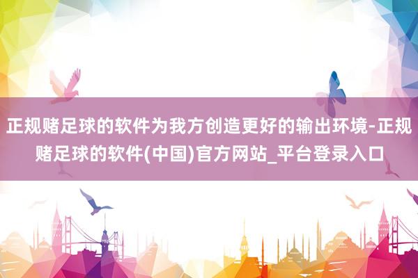 正规赌足球的软件为我方创造更好的输出环境-正规赌足球的软件(中国)官方网站_平台登录入口