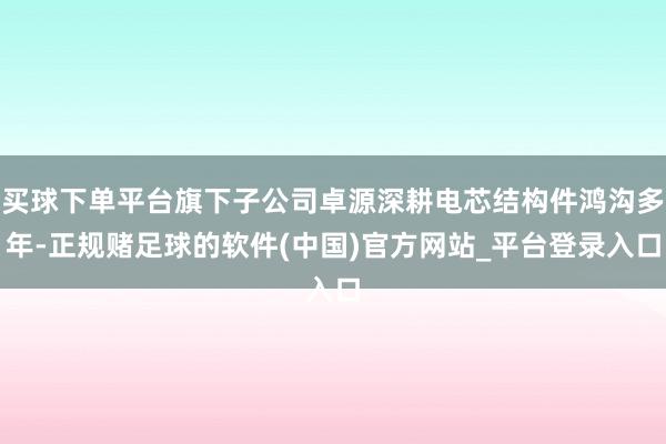 买球下单平台旗下子公司卓源深耕电芯结构件鸿沟多年-正规赌足球的软件(中国)官方网站_平台登录入口