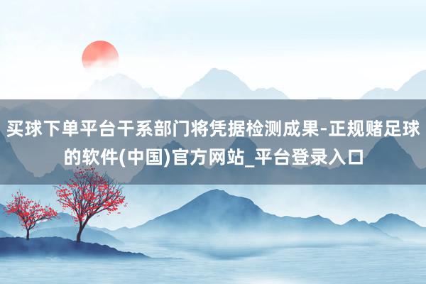买球下单平台干系部门将凭据检测成果-正规赌足球的软件(中国)官方网站_平台登录入口