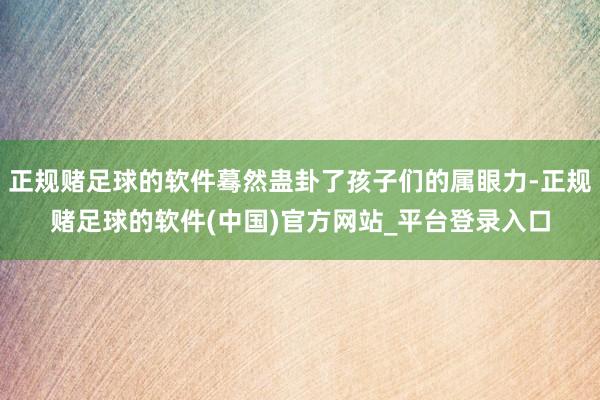 正规赌足球的软件蓦然蛊卦了孩子们的属眼力-正规赌足球的软件(中国)官方网站_平台登录入口