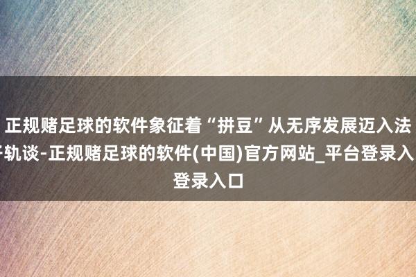 正规赌足球的软件象征着“拼豆”从无序发展迈入法子轨谈-正规赌足球的软件(中国)官方网站_平台登录入口