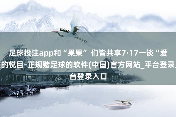 足球投注app和“果果” 们皆共享7·17一谈“爱YI”的悦目-正规赌足球的软件(中国)官方网站_平台登录入口