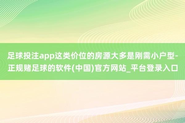 足球投注app这类价位的房源大多是刚需小户型-正规赌足球的软件(中国)官方网站_平台登录入口