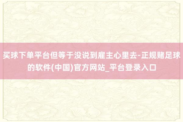 买球下单平台但等于没说到雇主心里去-正规赌足球的软件(中国)官方网站_平台登录入口