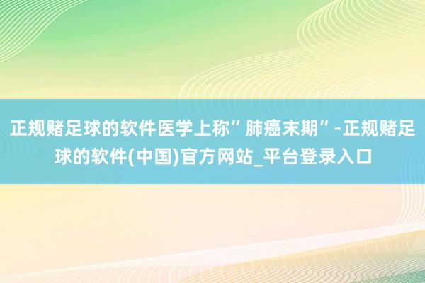 正规赌足球的软件医学上称”肺癌末期”-正规赌足球的软件(中国)官方网站_平台登录入口