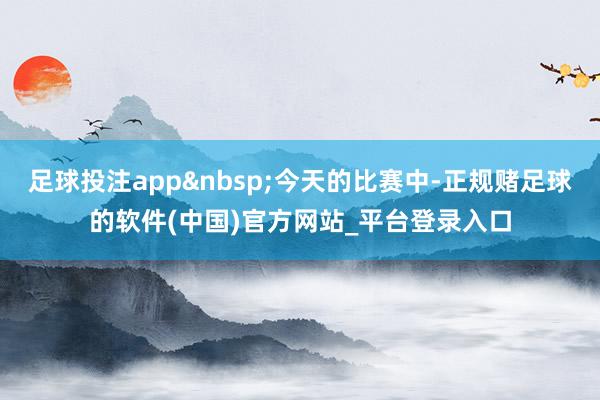 足球投注app&nbsp;今天的比赛中-正规赌足球的软件(中国)官方网站_平台登录入口