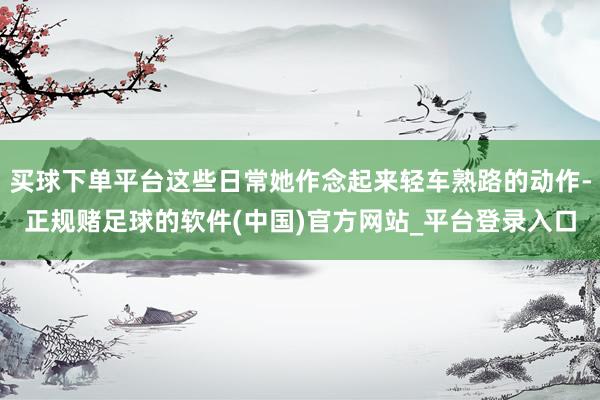 买球下单平台这些日常她作念起来轻车熟路的动作-正规赌足球的软件(中国)官方网站_平台登录入口
