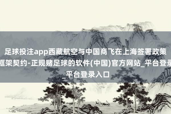 足球投注app西藏航空与中国商飞在上海签署政策和谐框架契约-正规赌足球的软件(中国)官方网站_平台登录入口
