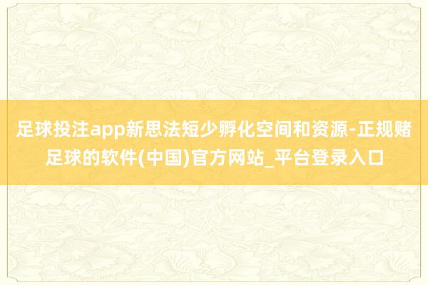 足球投注app新思法短少孵化空间和资源-正规赌足球的软件(中国)官方网站_平台登录入口