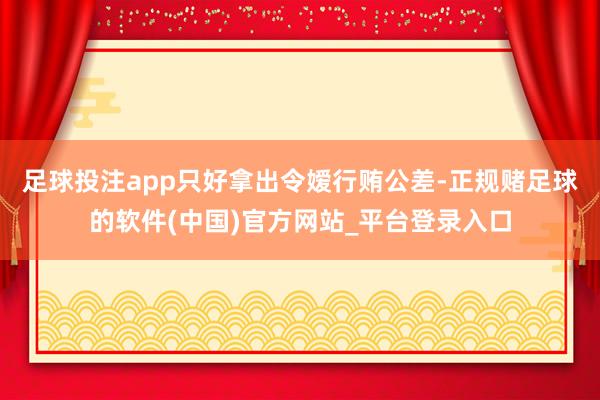 足球投注app只好拿出令嫒行贿公差-正规赌足球的软件(中国)官方网站_平台登录入口