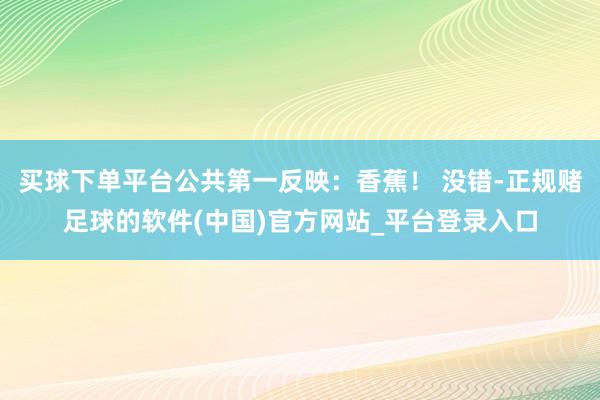 买球下单平台公共第一反映：香蕉！ 没错-正规赌足球的软件(中国)官方网站_平台登录入口