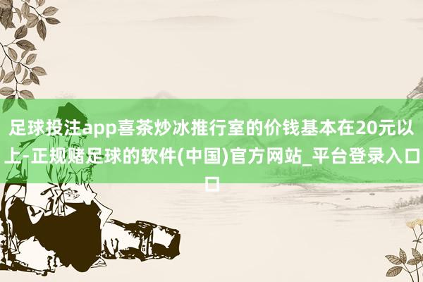 足球投注app喜茶炒冰推行室的价钱基本在20元以上-正规赌足球的软件(中国)官方网站_平台登录入口