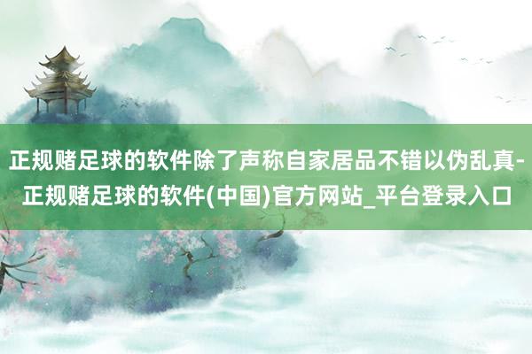 正规赌足球的软件除了声称自家居品不错以伪乱真-正规赌足球的软件(中国)官方网站_平台登录入口