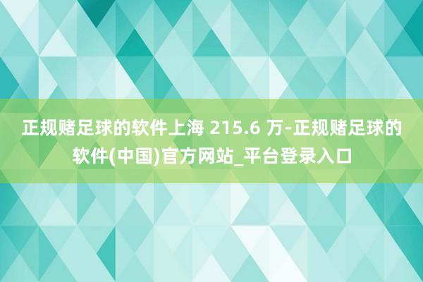 正规赌足球的软件上海 215.6 万-正规赌足球的软件(中国)官方网站_平台登录入口