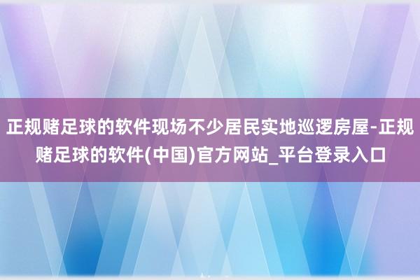 正规赌足球的软件现场不少居民实地巡逻房屋-正规赌足球的软件(中国)官方网站_平台登录入口
