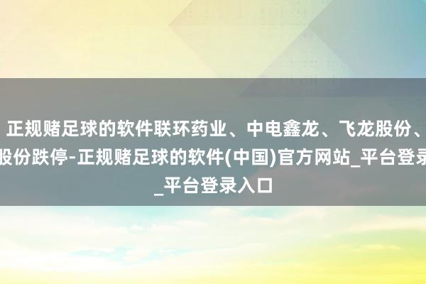 正规赌足球的软件联环药业、中电鑫龙、飞龙股份、金田股份跌停-正规赌足球的软件(中国)官方网站_平台登录入口