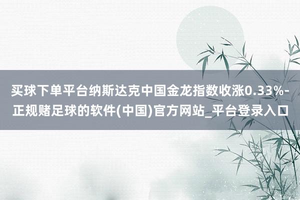 买球下单平台纳斯达克中国金龙指数收涨0.33%-正规赌足球的软件(中国)官方网站_平台登录入口